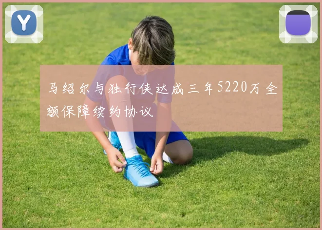 马绍尔与独行侠达成三年5220万全额保障续约协议