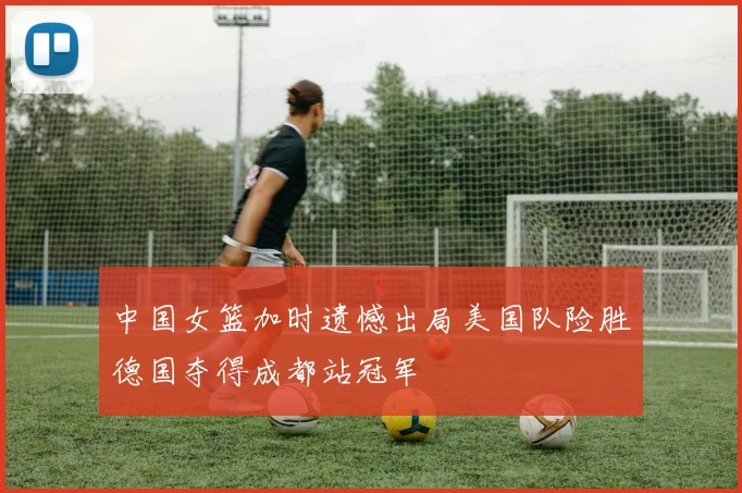 中国女篮加时遗憾出局美国队险胜德国夺得成都站冠军