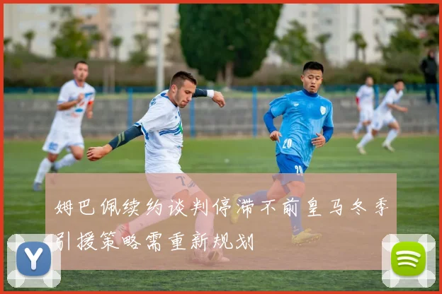 姆巴佩续约谈判停滞不前皇马冬季引援策略需重新规划