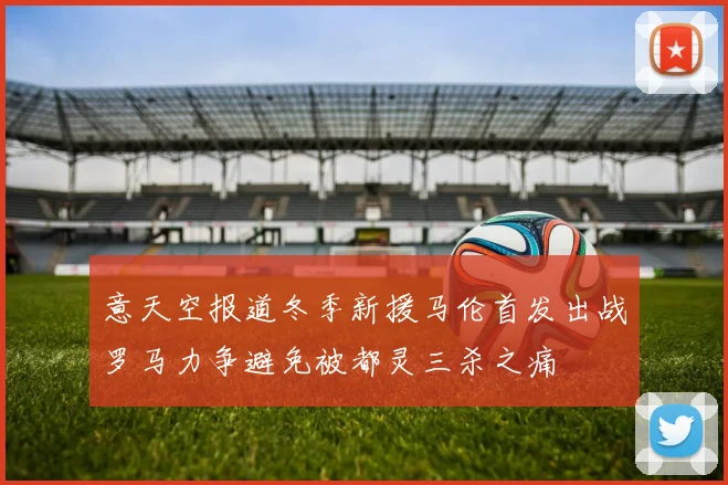 意天空报道冬季新援马伦首发出战罗马力争避免被都灵三杀之痛