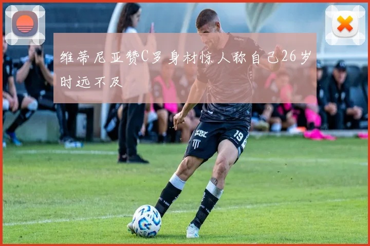 维蒂尼亚赞C罗身材惊人称自己26岁时远不及