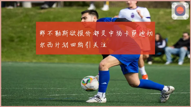 那不勒斯欲报价都灵中场卡萨迪切尔西计划回购引关注