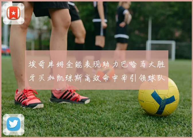 埃奇库姆全能表现助力巴哈马大胜牙买加凯琼斯高效命中率引领球队胜利