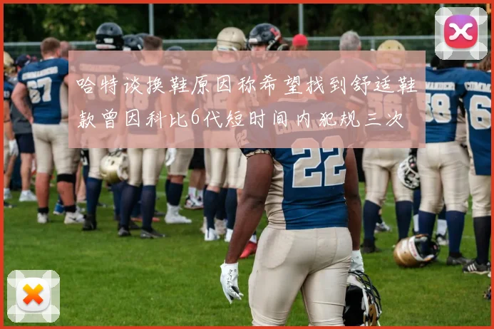 哈特谈换鞋原因称希望找到舒适鞋款曾因科比6代短时间内犯规三次