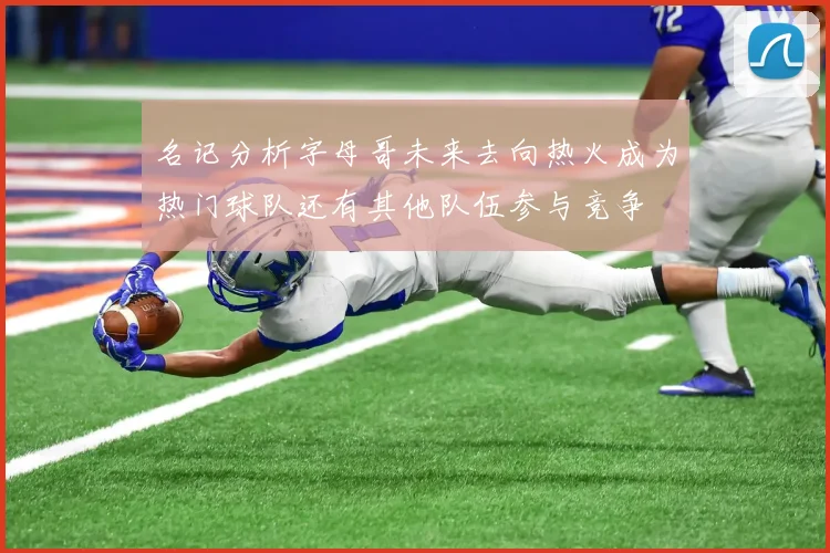 名记分析字母哥未来去向热火成为热门球队还有其他队伍参与竞争