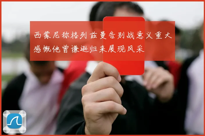 西蒙尼称格列兹曼告别战意义重大感慨他曾谦逊归来展现风采