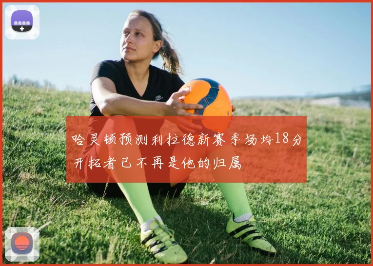 哈灵顿预测利拉德新赛季场均18分开拓者已不再是他的归属