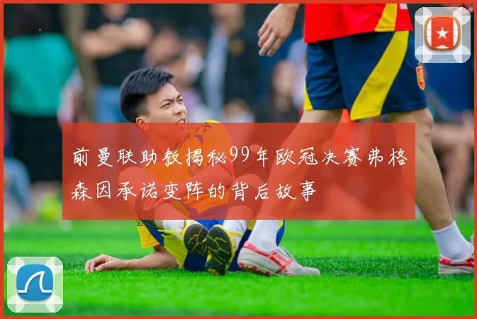 前曼联助教揭秘99年欧冠决赛弗格森因承诺变阵的背后故事