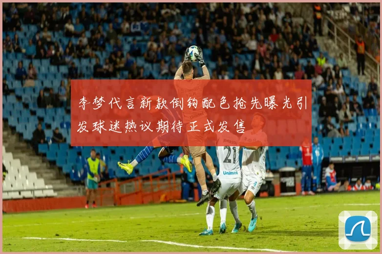 李梦代言新款倒钩配色抢先曝光引发球迷热议期待正式发售
