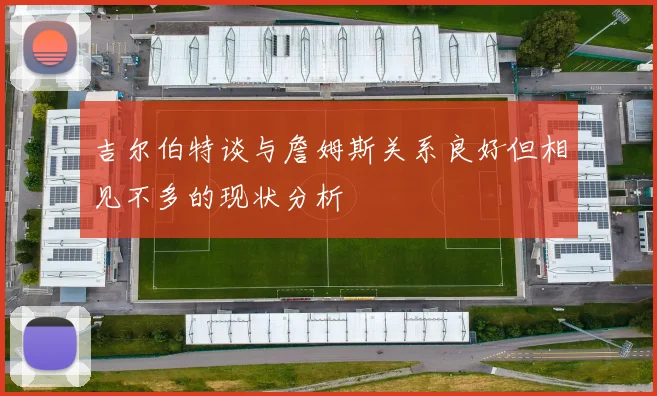 吉尔伯特谈与詹姆斯关系良好但相见不多的现状分析