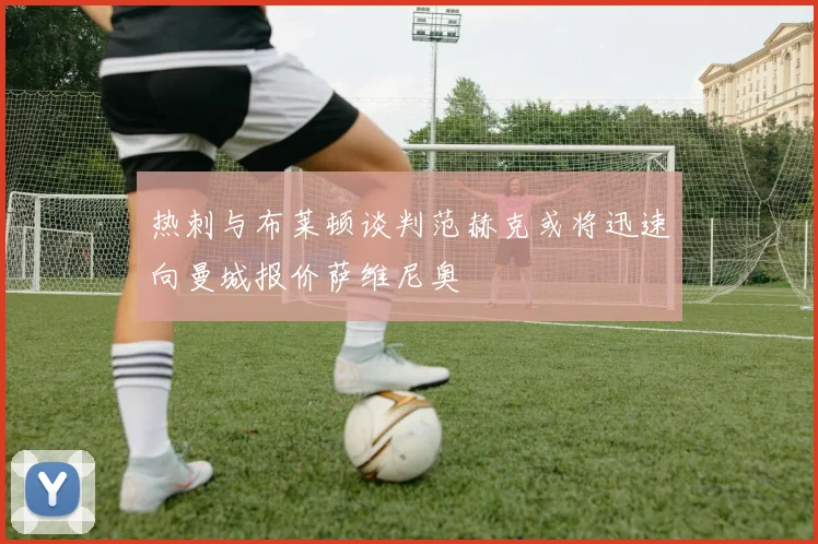 热刺与布莱顿谈判范赫克或将迅速向曼城报价萨维尼奥