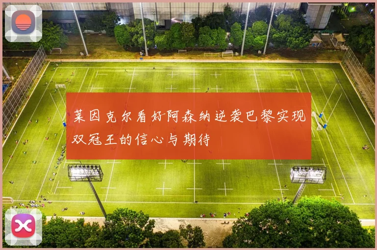 莱因克尔看好阿森纳逆袭巴黎实现双冠王的信心与期待