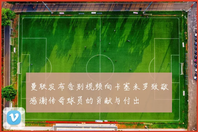 曼联发布告别视频向卡塞米罗致敬感谢传奇球员的贡献与付出