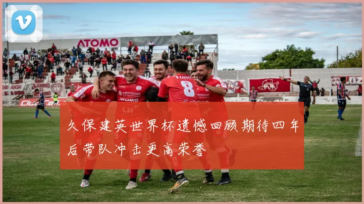 久保建英世界杯遗憾回顾期待四年后带队冲击更高荣誉