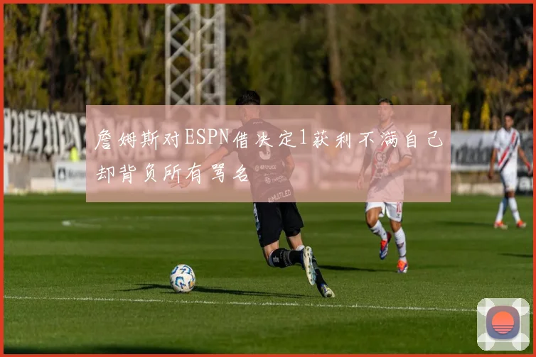 詹姆斯对ESPN借决定1获利不满自己却背负所有骂名