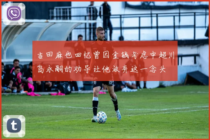 吉田麻也回忆曾因金钱考虑中超川岛永嗣的劝导让他放弃这一念头