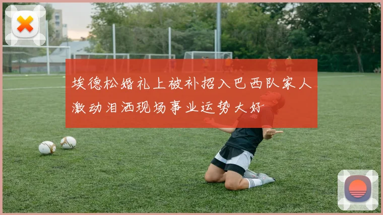 埃德松婚礼上被补招入巴西队家人激动泪洒现场事业运势大好
