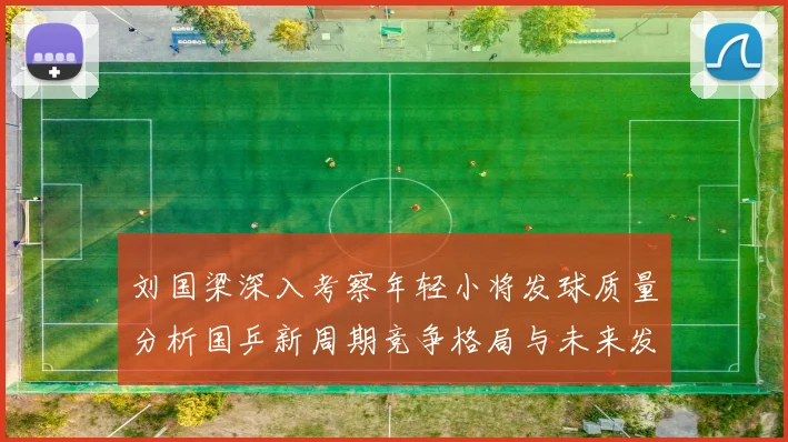 刘国梁深入考察年轻小将发球质量分析国乒新周期竞争格局与未来发展方向