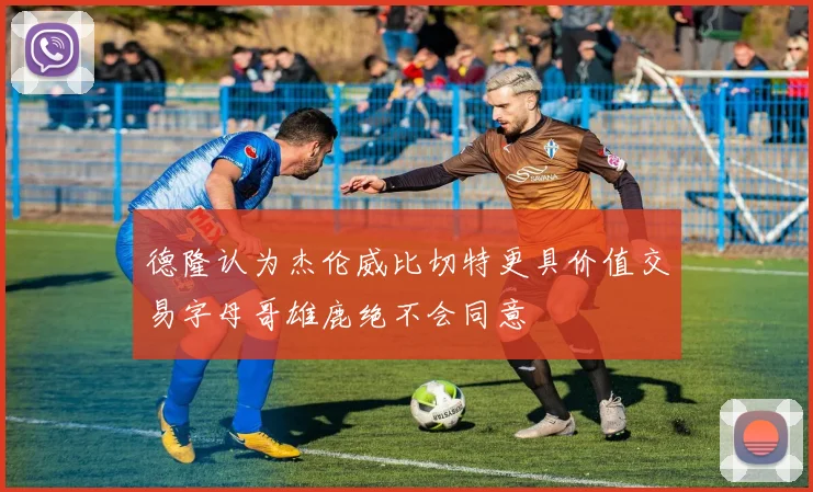 德隆认为杰伦威比切特更具价值交易字母哥雄鹿绝不会同意