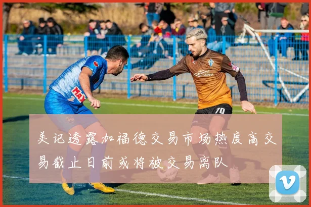 美记透露加福德交易市场热度高交易截止日前或将被交易离队