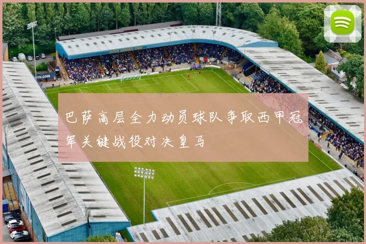 巴萨高层全力动员球队争取西甲冠军关键战役对决皇马