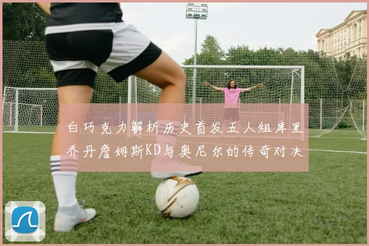 白巧克力解析历史首发五人组库里乔丹詹姆斯KD与奥尼尔的传奇对决与影响