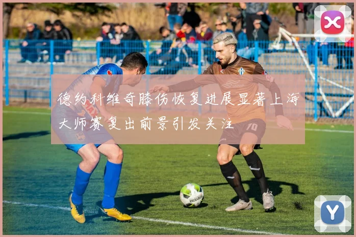 德约科维奇膝伤恢复进展显著上海大师赛复出前景引发关注