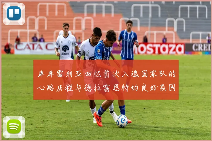 库库雷利亚回忆首次入选国家队的心路历程与德拉富恩特的良好氛围