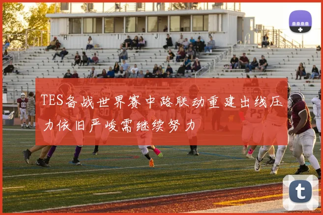 TES备战世界赛中路联动重建出线压力依旧严峻需继续努力
