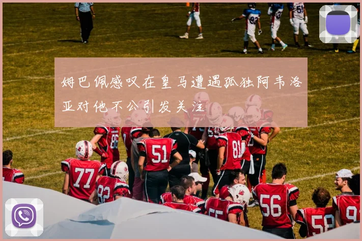 姆巴佩感叹在皇马遭遇孤独阿韦洛亚对他不公引发关注