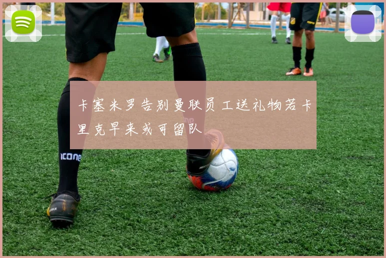 卡塞米罗告别曼联员工送礼物若卡里克早来或可留队