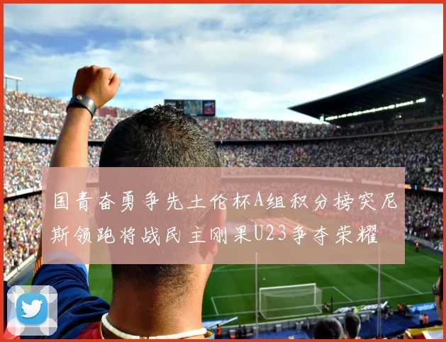 国青奋勇争先土伦杯A组积分榜突尼斯领跑将战民主刚果U23争夺荣耀